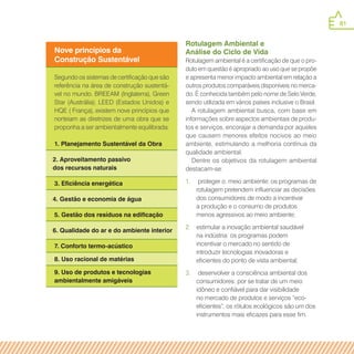 81
Rotulagem Ambiental e
Análise do Ciclo de Vida
Rotulagem ambiental é a certificação de que o pro-
duto em questão é apropriado ao uso que se propõe
e apresenta menor impacto ambiental em relação a
outros produtos comparáveis disponíveis no merca-
do. É conhecida também pelo nome de Selo Verde,
sendo utilizada em vários países inclusive o Brasil.
A rotulagem ambiental busca, com base em
informações sobre aspectos ambientais de produ-
tos e serviços, encorajar a demanda por aqueles
que causem menores efeitos nocivos ao meio
ambiente, estimulando a melhoria contínua da
qualidade ambiental.
Dentre os objetivos da rotulagem ambiental
destacam-se:
1.	 proteger o. meio ambiente: os programas de
rotulagem pretendem influenciar as decisões
dos consumidores de modo a incentivar
a produção e o consumo de produtos
menos agressivos ao meio ambiente;
2.	 estimular a inovação ambiental saudável
na indústria: os programas podem
incentivar o mercado no sentido de
introduzir tecnologias inovadoras e
eficientes do ponto de vista ambiental;
3.	 desenvolver a consciência ambiental dos
consumidores: por se tratar de um meio
idôneo e confiável para dar visibilidade
no mercado de produtos e serviços “eco-
eficientes”, os rótulos ecológicos são um dos
instrumentos mais eficazes para esse fim.
Nove princípios da
Construção Sustentável
Segundo os sistemas de certificação que são
referência na área de construção sustentá-
vel no mundo. BREEAM (Inglaterra), Green
Star (Austrália), LEED (Estados Unidos) e
HQE ( França), existem nove princípios que
norteiam as diretrizes de uma obra que se
proponha a ser ambientalmente equilibrada:
1. Planejamento Sustentável da Obra
2. Aproveitamento passivo
dos recursos naturais
3. Eficiência energética
4. Gestão e economia de água
5. Gestão dos resíduos na edificação
6. Qualidade do ar e do ambiente interior
7. Conforto termo-acústico
8. Uso racional de matérias
9. Uso de produtos e tecnologias
ambientalmente amigáveis
 