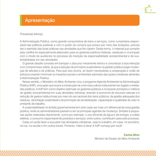 7
Apresentação
Prezado(a) leitor(a),
A Administração Pública, como grande consumidora de bens e serviços, como cumpridora respon-
sável das políticas públicas e com o poder de compra que possui por meio das licitações, precisa
dar o exemplo das boas práticas nas atividades que lhe cabem. Desta forma, o material que compõe
esta cartilha foi especialmente elaborado para os gestores públicos federais, estaduais e municipais
com o intuito de auxiliá-los no processo de inserção da responsabilidade socioambiental e da sus-
tentabilidade em tais atividades.
O grande desafio consiste em transpor o discurso meramente teórico e concretizar a boa intenção
num compromisso sólido, já que a adoção de princípios sustentáveis na gestão pública exige mudan-
ças de atitudes e de práticas. Para que isso ocorra, se fazem necessárias a cooperação e união de
esforços visando minimizar os impactos sociais e ambientais advindos das ações cotidianas atinentes
à Administração Pública.
Nesse sentido, o Ministério do Meio Ambiente criou o programa Agenda Ambiental na Administração
Pública (A3P), uma ação que busca a construção de uma nova cultura institucional nos órgãos e entida-
des públicos. A A3P tem como objetivo estimular os gestores públicos a incorporar princípios e critérios
de gestão socioambiental em suas atividades rotineiras, levando à economia de recursos naturais e à
redução de gastos institucionais por meio do uso racional dos bens públicos, da gestão adequada dos
resíduos, da licitação sustentável e da promoção da sensibilização, capacitação e qualidade de vida no
ambiente de trabalho.
A sustentabilidade no âmbito governamental tem sido cada vez mais um diferencial da nova gestão
pública, onde os administradores passam a ser os principais agentes de mudança. Simples e peque-
nas ações realizadas diariamente, como por exemplo, o uso eficiente da água e da energia, a coleta
seletiva, o consumo responsável de produtos e serviços, entre outros, contribuem para este processo.
Cada um pode fazer a sua parte nas atividades cotidianas, seja no trabalho, em casa, no escritório,
na rua, na escola e em outros locais. Portanto, mãos à obra! A A3P começa por você!
Carlos Minc
Ministro de Estado do Meio Ambiente
 