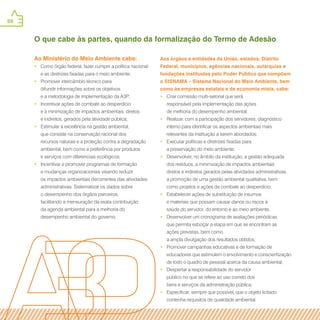 88
Ao Ministério do Meio Ambiente cabe:
•• Como órgão federal, fazer cumprir a política nacional
e as diretrizes fixadas para o meio ambiente;
•• Promover intercâmbio técnico para
difundir informações sobre os objetivos
e a metodologia de implementação da A3P;
•• Incentivar ações de combate ao desperdício
e à minimização de impactos ambientais, diretos
e indiretos, gerados pela atividade pública;
•• Estimular a excelência na gestão ambiental,
que consiste na conservação racional dos
recursos naturais e a proteção contra a degradação
ambiental, bem como a preferência por produtos
e serviços com diferenciais ecológicos;
•• Incentivar e promover programas de formação
e mudanças organizacionais visando reduzir
os impactos ambientais decorrentes das atividades
administrativas. Sistematizar os dados sobre
o desempenho dos órgãos parceiros,
facilitando a mensuração da exata contribuição
da agenda ambiental para a melhoria do
desempenho ambiental do governo;
Aos órgãos e entidades da União, estados, Distrito
Federal, municípios, agências nacionais, autarquias e
fundações instituídas pelo Poder Público que compõem
o SISNAMA – Sistema Nacional do Meio Ambiente, bem
como às empresas estatais e de economia mista, cabe:
•• Criar comissão multi-setorial que será
responsável pela implementação das ações
de melhoria do desempenho ambiental;
•• Realizar, com a participação dos servidores, diagnóstico
interno para identificar os aspectos ambientais mais
relevantes da instituição a serem abordados;
•• Executar políticas e diretrizes fixadas para
a preservação do meio ambiente;
•• Desenvolver, no âmbito da instituição, a gestão adequada
dos resíduos, a minimização de impactos ambientais
diretos e indiretos gerados pelas atividades administrativas,
a promoção de uma gestão ambiental qualitativa, bem
como projetos e ações de combate ao desperdício;
•• Estabelecer ações de substituição de insumos
e materiais que possam causar danos ou riscos à
saúde do servidor, do entorno e ao meio ambiente.
•• Desenvolver um cronograma de avaliações periódicas
que permita esboçar a etapa em que se encontram as
ações previstas, bem como
a ampla divulgação dos resultados obtidos;
•• Promover campanhas educativas e de formação de
educadores que estimulem o envolvimento e conscientização
de todo o quadro de pessoal acerca da causa ambiental;
•• Despertar a responsabilidade do servidor
público no que se refere ao uso correto dos
bens e serviços da administração pública;
•• Especificar, sempre que possível, que o objeto licitado
contenha requisitos de qualidade ambiental.
O que cabe às partes, quando da formalização do Termo de Adesão
 