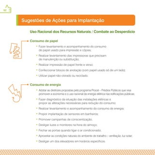 92
Sugestões de Ações para Implantação
Uso Racional dos Recursos Naturais / Combate ao Desperdício
Consumo de papel
• Fazer levantamento e acompanhamento do consumo
de papel usado para impressão e cópias;
• Realizar levantamento das impressoras que precisam
de manutenção ou substituição;
• Realizar impressão de papel frente e verso;
• Confeccionar blocos de anotação (com papel usado só de um lado);
• Utilizar papel não-clorado ou reciclado.
Consumo de energia
• Adotar as diretrizes propostas pelo programa Procel – Prédios Públicos que visa
promover a economia e o uso racional da energia elétrica nas edificações públicas;
• Fazer diagnóstico da situação das instalações elétricas e
propor as alterações necessárias para redução do consumo;
• Realizar levantamento e acompanhamento do consumo de energia;
• Propor implantação de sensores em banheiros;
• Promover campanhas de conscientização;
• Desligar luzes e monitores na hora do almoço;
• Fechar as portas quando ligar o ar condicionado;
• Aproveitar as condições naturais do ambiente de trabalho – ventilação, luz solar;
• Desligar um dos elevadores em horários específicos.
 