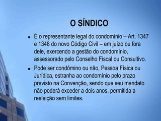 O SÍNDICOÉ o representante legal do condomínio – Art. 1347 e 1348 do novo Código Civil – em juízo ou fora dele, exercendo a gestão do condomínio, assessorado pelo Conselho Fiscal ou Consultivo. Pode ser condômino ou não, Pessoa Física ou Jurídica, estranha ao condomínio pelo prazo previsto na Convenção, sendo que seu mandato não poderá exceder a dois anos, permitida a reeleição sem limites.