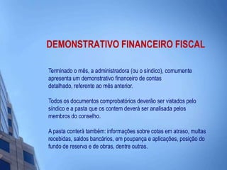 DEMONSTRATIVO FINANCEIRO FISCALTerminado o mês, a administradora (ou o síndico), comumente apresenta um demonstrativo financeiro de contas detalhado, referente ao mês anterior. Todos os documentos comprobatórios deverão ser vistados pelo síndico e a pasta que os contem deverá ser analisada pelos membros do conselho. A pasta conterá também: informações sobre cotas em atraso, multas recebidas, saldos bancários, em poupança e aplicações, posição do fundo de reserva e de obras, dentre outras. 