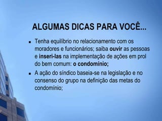 ALGUMAS DICAS PARA VOCÊ...Tenha equilíbrio no relacionamento com os moradores e funcionários; saiba ouvir as pessoas e inseri-las na implementação de ações em prol do bem comum: o condomínio;A ação do síndico baseia-se na legislação e no consenso do grupo na definição das metas do condomínio;