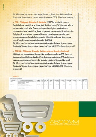 Na NF-e, ele é encontrado no campo de descrição do item. Veja na coluna
horizontal de seu item a coluna na vertical com o CFOP. (Conforme imagem 1)
•	 CST - Código de Situação Tributária: “CST” foi instituído com a
finalidade de identificar a situação tributária pelo ICMS da mercadoria
na operação praticada. É composto por dois dígitos, porém tem o
complemento de identificação de origem da mercadoria, ficando assim
3 dígitos. É importante o preenchimento correto para que não haja
problemas com o Estado futuramente, identificando seu item com a
classificação correta para tributação do ICMS.
Na NF-e, ele é encontrado no campo de descrição do item. Veja na coluna
horizontal de seu item a coluna na vertical com o CST. (Conforme imagem 1)
•	 CSOSN - Código de Situação da Operação no Simples Nacional:
Utilizado por empresas do Simples Nacional em relação ao CST, é preciso
tomar muito cuidado nesta classificação amparando-se no CST do item, em
caso de compra de um fornecedor que não esteja no Simples Nacional.
Na NF-e, ele é encontrado no campo de descrição do item. Veja na coluna
horizontal de seu item a coluna na vertical com o CSOSN/CST. (Conforme
imagem 1)
Imagem 1
 