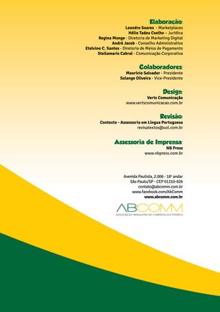 Elaboraçao:
Leandro Soares - Marketplaces
Hélio Tadeu Coelho – Jurídica
Regina Monge - Diretoria de Marketing Digital
André Jacob - Conselho Administrativo
Etelvino C. Santos - Diretoria de Meios de Pagamento
Stellamaris Cabral - Comunicação Corporativa
Colaboradores:
Maurício Salvador - Presidente
Solange Oliveira - Vice-Presidente
Design:
Verts Comunicação
www.vertscomunicacao.com.br
Revisao:
Contexto - Assessoria em Língua Portuguesa
revisatextos@uol.com.br
Assessoria de Imprensa:
NB Press
www.nbpress.com.br
Avenida Paulista, 2.006 - 18o
andar
São Paulo/SP - CEP 01310-926
contato@abcomm.com.br
www.facebook.com/AbComm
www.abcomm.com.br
 