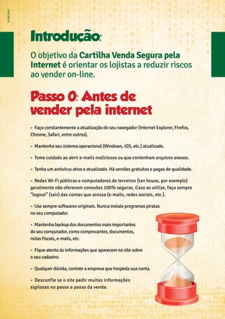 Passo 0: Antes de
vender pela internet
•	 Faça constantemente a atualização do seu navegador (Internet Explorer, Firefox,
Chrome, Safari, entre outros).
•	 ➢Mantenha seu sistema operacional (Windows, IOS, etc.) atualizado.
•	 ➢Tome cuidado ao abrir e-mails maliciosos ou que contenham arquivos anexos.
•	 Tenha um antivírus ativo e atualizado. Há versões gratuitas e pagas de qualidade.
•	 ➢Redes Wi-Fi públicas e computadores de terceiros (lan house, por exemplo)
geralmente não oferecem conexões 100% seguras. Caso as utilize, faça sempre
“logout” (sair) das contas que acessa (e-mails, redes sociais, etc.).
•	 ➢Use sempre softwares originais. Nunca instale programas piratas
no seu computador.
•	 ➢Mantenha backup dos documentos mais importantes
do seu computador, como comprovantes, documentos,
notas fiscais, e-mails, etc.
•	 ➢Fique atento às informações que aparecem no site sobre
o seu cadastro.
•	 ➢Qualquer dúvida, contate a empresa que hospeda sua conta.
•	 ➢Desconfie se o site pedir muitas informações
sigilosas no passo a passo da venda.
Introduçao:
O objetivo da Cartilha Venda Segura pela
Internet é orientar os lojistas a reduzir riscos
ao vender on-line.
 