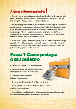 Alertas e Recomendaçoes
•	 ➢ Atenção especial para produtos e serviços de grande valor e de fácil revenda, pois
são os mais visados pelos fraudadores, como, por exemplo: eletrônicos, jogos on-
line, recarga de celular, ingressos de eventos, entre outros.
•	 ➢Para micro e pequenos vendedores, recomenda-se utilizar serviços de pagamentos
que intermedeiam a venda, tais como MercadoPago, PayPal, Moip, PagSeguro, entre
outros. Esses serviços de intermediação de pagamento evitam possíveis fraudes
ou contestação indevida de pagamento de quem compra, bem como oferecem
credibilidade de quem vende, pois possibilitam abrir disputas no caso de desacordo
comercial, evitando prejuízos para ambas as partes.
•	 ➢Para médios e grandes vendedores, recomenda-se a contratação de um serviço
de análise de pedidos, para evitar possíveis fraudes nos pagamentos com cartão
de crédito. Basicamente, esses serviços têm por objetivo aprovar ou negar um
pedido que foi pago com cartão de crédito.
•	 Escolha uma senha e não a revele a ninguém.
•	 Sempre que acessar seu cadastro, confirme que
a barra de endereço esteja em sites seguros.
•	 Controle as atividades de seu
cadastro periodicamente.
•	 Revise se seus dados de contato estão todos corretos.
•	 Revise sua conta frequentemente para detectar anúncios
ou ofertas não autorizadas.
•	 Sempre finalize a seção iniciada ao deixar o computador, especialmente se você
costuma se conectar por meio de um computador público.
 