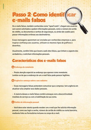 Passo 2: Como identif icar
e-mails falsos
Os e-mails falsos, também conhecidos como “spoof mails”, chegam aos usuários
sem serem solicitados e pedem informações pessoais, como o número de cartão
de crédito, ou documentos e senhas de seguranças, ou ainda são usados para
passar informações errôneas aos destinatários.
Essas mensagens aparentam ser enviadas por conhecidas empresas e, para
inspirar confiança aos usuários, utilizam os mesmos tipos de gráficos e
desenhos.
Usualmente, contêm links que levam a web sites falsos, que imitam o aspecto dos
verdadeiros, e solicitam informações pessoais.
A. Endereço do remetente
•	 Preste atenção especial ao endereço que aparece como remetente.
Lembre-se de que o endereço de um e-mail falso pode parecer legítimo.
B. Urgência e ameaça sobre o seu cadastro
•	 Essas mensagens falsas pretendem comunicar que a empresa tem urgência em
atualizar e/ou ampliar seus dados pessoais.
•	 A maioria desses e-mails falsos contém ameaças com a descontinuidade
imediata do serviço ou com a inabilitação da sua conta.
C. Pedido de informação pessoal
•	 Você deve estar atento quando receber um e-mail que lhe solicita informação
pessoal, como seu login e senha, número de cartão de crédito ou conta bancária,
mediante links ou formulários inclusos no corpo do e-mail.
 