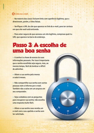 D. Links no e-mail
•	 Na maioria dos casos incluem links com aparência legítima, que o
direcionam, porém, a sites falsos.
•	 Verifique a URL do site que aparece no link do e-mail, para ter certeza
em que site você está entrando.
•	 Para estar seguro de que acessou um site legítimo, comprove qual é a
URL que aparece na barra de endereço.
Passo 3: A escolha de
uma boa senha
•	 A senha é a chave de acesso às suas
informações pessoais. Por isso é importante
que a senha escolhida seja segura, mas, ao
mesmo tempo, fácil de lembrar e difícil
de adivinhar.
•	 Altere a sua senha pelo menos
a cada 6 meses.
•	 Não compartilhe sua senha com outras
pessoas nem a informe por e-mail.
Também não a salve em um arquivo em
seu computador.
•	 Seja cuidadoso com as perguntas
para recuperar sua senha: não escolha
uma resposta muito fácil.
•	 Altere a sua senha caso receba um
e-mail com o seu apelido e senha sem
ter solicitado.
 