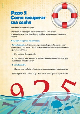 Passo 5:
Como recuperar
sua senha
Mantenha o seu cadastro seguro.
Adicione novas formas para recuperar a sua senha e não perder
os seus dados a partir de Meus dados > Modificar as opções de recuperação do
cadastro.
Você poderá recuperar a sua senha com:
•	 Pergunta secreta: Adicione uma pergunta secreta que tenha que responder
para recuperar a sua senha. Escolha uma pergunta que tenha resposta única e não
seja fácil de adivinhar:
•	 Evite usar seus dados pessoais.
•	 Evite usar uma frase completa ou qualquer pontuação em sua resposta, para
que não seja difícil de lembrar.
•	 E-mail alternativo:
•	 Adicione um e-mail diferente do que se cadastrou e poderá recuperar a sua
senha a partir dele. Lembre-se que deve ser um e-mail que usa regularmente.
 