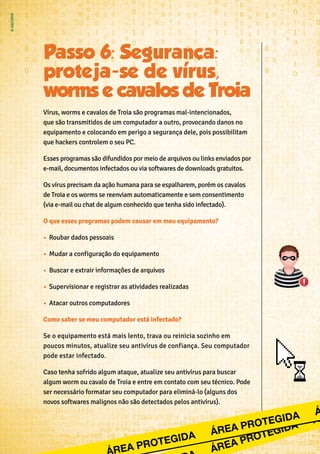 Vírus, worms e cavalos de Troia são programas mal-intencionados,
que são transmitidos de um computador a outro, provocando danos no
equipamento e colocando em perigo a segurança dele, pois possibilitam
que hackers controlem o seu PC.
Esses programas são difundidos por meio de arquivos ou links enviados por
e-mail, documentos infectados ou via softwares de downloads gratuitos.
Os vírus precisam da ação humana para se espalharem, porém os cavalos
de Troia e os worms se reenviam automaticamente e sem consentimento
(via e-mail ou chat de algum conhecido que tenha sido infectado).
O que esses programas podem causar em meu equipamento?
•	 Roubar dados pessoais
•	 Mudar a configuração do equipamento
•	 Buscar e extrair informações de arquivos
•	 Supervisionar e registrar as atividades realizadas
•	 Atacar outros computadores
Como saber se meu computador está infectado?
Se o equipamento está mais lento, trava ou reinicia sozinho em
poucos minutos, atualize seu antivírus de confiança. Seu computador
pode estar infectado.
Caso tenha sofrido algum ataque, atualize seu antivírus para buscar
algum worm ou cavalo de Troia e entre em contato com seu técnico. Pode
ser necessário formatar seu computador para eliminá-lo (alguns dos
novos softwares malignos não são detectados pelos antivírus).
 