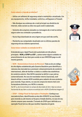 Como reduzir o risco de se infectar?
•	 Utilize um software de segurança atual e mantenha-o atualizado. Em
seu equipamento, tenha instalados: antivírus, antispyware e firewall.
•	 Não divulgue seu endereço de e-mail principal nos diretórios de
Internet, redes sociais ou sites nos quais você é cadastrado.
•	 Somente abra arquivos anexados ou mensagens de e-mail se estiver
seguro sobre seu conteúdo e procedência.
•	 Nunca faça downloads de uma origem em que você não confia.
•	 Mantenha seu computador atualizado com os últimos pacotes de
segurança do seu sistema operacional.
Como tomar cuidados na emissão de NF-e
Entendendo que o Sped Fiscal está sustentado em três pilares
principais - NCM, o CFOP e a CST -, vamos tomar alguns cuidados no
preenchimento de seu item para venda no seu ERP/CRM pago ou até
mesmo gratuito.
•	 NCM - Nomenclatura Comum do Mercosul: Trata-se de um código
de oito dígitos estabelecido pelo Governo Brasileiro para identificar a
natureza das mercadorias e promover o desenvolvimento do comércio
internacional, além de facilitar a coleta e a análise das estatísticas
do comércio exterior. Pelo NCM é possível se definir o que está se
comercializando. No caso de revendedor interno (nacional), você
deverá utilizar o mesmo NCM recebido para cadastro de seus produtos
para revenda. Fique atento, no caso de compra do mesmo item com
fornecedores distintos, se o NCM é o mesmo.
Na NF-e, ele é encontrado no campo de descrição do item. Veja na coluna
horizontal de seu item a coluna na vertical com o NCM.(Conformeimagem1)
•	 CFOP – Código Fiscal de Operações e Prestações: Conheça sua
mercadoria/item, identificando se eles têm ICMS/ST no seu Estado
para revenda ou até mesmo se há para o Estado destino, no caso de seu
cliente comprar para revender. É através do CFOP que é definido se a
operação fiscal terá ou não que recolher impostos em geral.
 