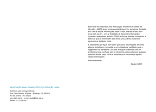 Este texto foi elaborado pela Associação Brasileira do Déficit de
                                                      Atenção – ABDA que é uma associação sem fins lucrativos, fundada
                                                      em 1999 e dispõe informações sobre TDAH através de seu site –
                                                      www.tdah.org.br – com a finalidade de transmitir informações
                                                      corretas e adequadas sobre o TDAH de forma simples e acessível a
                                                      todos os que se interessam pelo tema, procurando esclarecer
                                                      equívocos e desfazer mitos.
                                                      É importante que fique bem claro que essas informações de forma
                                                      alguma substituem a consulta a um profissional habilitado para o
                                                      diagnóstico do transtorno. Só uma avaliação criteriosa com um
                                                      profissional que conheça bem o transtorno pode esclarecer qualquer
                                                      possível dúvida, caso você se reconheça ou reconheça alguém
                                                      nestas informações.
                                                      Atenciosamente,
                                                                                                      Equipe ABDA




ASSOCIAÇÃO BRASILEIRA DO DÉFICIT DE ATENÇÃO - ABDA

Endereço para correspondência:
Rua Paulo Barreto, 91/parte - Botafogo - 22.280-010
Rio de Janeiro - RJ - Brasil
www.tdah.org.br - e-mail: abda@tdah.org.br
Tel/fax: (21) 2295-0921
 