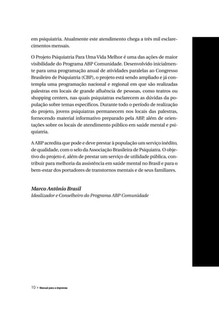 em psiquiatria. Atualmente este atendimento chega a três mil esclare-
cimentos mensais.

O Projeto Psiquiatria Para Uma Vida Melhor é uma das ações de maior
visibilidade do Programa ABP Comunidade. Desenvolvido inicialmen-
te para uma programação anual de atividades paralelas ao Congresso
Brasileiro de Psiquiatria (CBP), o projeto está sendo ampliado e já con-
templa uma programação nacional e regional em que são realizadas
palestras em locais de grande afluência de pessoas, como teatros ou
shopping centers, nas quais psiquiatras esclarecem as dúvidas da po-
pulação sobre temas específicos. Durante todo o período de realização
do projeto, jovens psiquiatras permanecem nos locais das palestras,
fornecendo material informativo preparado pela ABP além de orien-
                                                        ,
tações sobre os locais de atendimento público em saúde mental e psi-
quiatria.

A ABP acredita que pode e deve prestar à população um serviço inédito,
de qualidade, com o selo da Associação Brasileira de Psiquiatra. O obje-
tivo do projeto é, além de prestar um serviço de utilidade pública, con-
tribuir para melhoria da assistência em saúde mental no Brasil e para o
bem-estar dos portadores de transtornos mentais e de seus familiares.


Marco Antônio Brasil
Idealizador e Conselheiro do Programa ABP Comunidade




10 » Manual para a imprensa
 