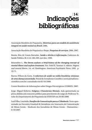 [14]
                                     Indicações
                                  bibliográficas

Associação Brasileira de Psiquiatria. Diretrizes	para	um	modelo	de	assistência	
integral em saúde mental no Brasil. 2006.

Associação Brasileira de Psiquiatria e Ibope.	Pesquisas	de	serviços. 2006, 2007.

Barata, Rita de Cassia Barradas. Saúde	 e	 direito	 à	 informação. Cadernos de
Saúde Pública, RJ, 6 (4): 385-399, out/dez, 1990.

Brizendine L. The	 Devon	 asylum:	 a	 brief	 history	 of	 the	 changing	 concept	 of	
mental illness and asylum treatment. Em: Fink PJ, Tasman A, editors. Stigma
and mental illness. 1st. ed. Washington: American Psychiatric Press; 1992. p.
59-71.

Bueno, Wilson da Costa. A cobertura de saúde na mídia brasileira: sintomas
de uma doença anunciada. Portal do Jornalismo Científico (www.jornalismo-
cientifico.com.br) consultado em 02/10/2008.

Centro Brasileiro de Informações sobre Drogas Psicotrópicas (CEBRID), 2007.

Jorge, Miguel Roberto. Estigma e Transtornos Mentais. Aula apresentada na
prova didática do concurso público para provimento do cargo de Professor Ti-
tular do Departamento de Psiquiatria da UNIFESP em 20/06/2008.

Leal Filho, Laurindo. Desafios da Comunicação para a Cidadania. Texto apre-
sentado no Encontro Estadual de Jornalistas em Assessoria de Comunicação
de Minas Gerais - Sindicato dos Jornalistas de Minas Gerais - Diamantina -
6/10/2007.




                                                                Manual para a imprensa   « 101
 