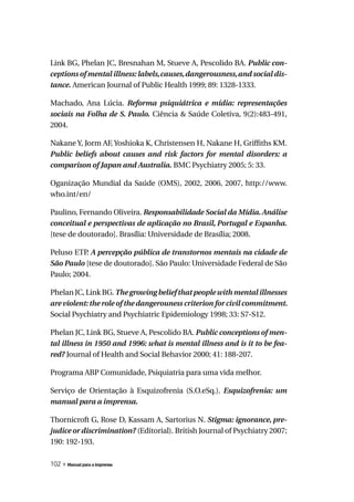 Link BG, Phelan JC, Bresnahan M, Stueve A, Pescolido BA. Public	con-
ceptions	of	mental	illness:	labels,	causes,	dangerousness,	and	social	dis-
tance. American Journal of Public Health 1999; 89: 1328-1333.

Machado, Ana Lúcia. Reforma	 psiquiátrica	 e	 mídia:	 representações	
sociais	 na	 Folha	 de	 S.	 Paulo. Ciência & Saúde Coletiva, 9(2):483-491,
2004.

Nakane Y, Jorm AF, Yoshioka K, Christensen H, Nakane H, Griffiths KM.
Public	 beliefs	 about	 causes	 and	 risk	 factors	 for	 mental	 disorders:	 a	
comparison	of	Japan	and	Australia. BMC Psychiatry 2005; 5: 33.

Oganização Mundial da Saúde (OMS), 2002, 2006, 2007, http://www.
who.int/en/

Paulino, Fernando Oliveira. Responsabilidade Social da Mídia. Análise
conceitual	e	perspectivas	de	aplicação	no	Brasil,	Portugal	e	Espanha.
[tese de doutorado]. Brasília: Universidade de Brasília; 2008.

Peluso ETP A percepção pública de transtornos mentais na cidade de
           .
São	Paulo [tese de doutorado]. São Paulo: Universidade Federal de São
Paulo; 2004.

Phelan JC, Link BG. The	growing	belief	that	people	with	mental	illnesses	
are	violent:	the	role	of	the	dangerouness	criterion	for	civil	commitment.	
Social Psychiatry and Psychiatric Epidemiology 1998; 33: S7-S12.

Phelan JC, Link BG, Stueve A, Pescolido BA. Public	conceptions	of	men-
tal	illness	in	1950	and	1996:	what	is	mental	illness	and	is	it	to	be	fea-
red? Journal of Health and Social Behavior 2000; 41: 188-207.

Programa ABP Comunidade, Psiquiatria para uma vida melhor.

Serviço de Orientação à Esquizofrenia (S.O.eSq.). Esquizofrenia:	 um	
manual para a imprensa.

Thornicroft G, Rose D, Kassam A, Sartorius N. Stigma:	ignorance,	pre-
judice or discrimination? (Editorial). British Journal of Psychiatry 2007;
190: 192-193.

102 » Manual para a imprensa
 