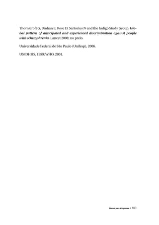 Thornicroft G, Brohan E, Rose D, Sartorius N and the Indigo Study Group. Glo-
bal	 pattern	 of	 anticipated	 and	 experienced	 discrimination	 against	 people	
with	schizophrenia. Lancet 2008; no prelo.

Universidade Federal de São Paulo (Unifesp), 2006.

US/DHHS, 1999; WHO, 2001.




                                                             Manual para a imprensa   « 103
 