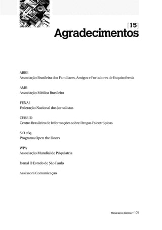 [15]
                      Agradecimentos


ABRE
Associação Brasileira dos Familiares, Amigos e Portadores de Esquizofrenia

AMB
Associação Médica Brasileira

FENAJ
Federação Nacional dos Jornalistas

CEBRID
Centro Brasileiro de Informações sobre Drogas Psicotrópicas

S.O.eSq.
Programa Open the Doors

WPA
Associação Mundial de Psiquiatria

Jornal O Estado de São Paulo

Assessora Comunicação




                                                          Manual para a imprensa   « 105
 