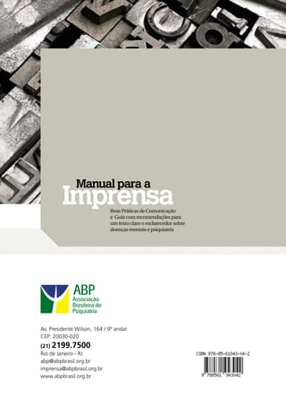 Manual para a
         Imprensa              Boas Práticas de Comunicação
                               e Guia com recomendações para
                               um texto claro e esclarecedor sobre
                               doenças mentais e psiquiatria




Av. Presidente Wilson, 164 / 9º andar
CEP: 20030-020
(21) 2199.7500
Rio de Janeiro - RJ
abp@abpbrasil.org.br
imprensa@abpbrasil.org.br
www.abpbrasil.org.br
108 » Manual para a imprensa
 
