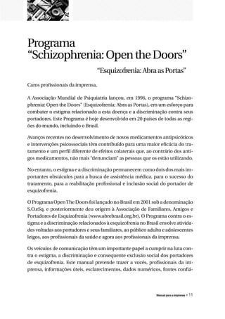 Programa
“Schizophrenia: Open the Doors”
                                 “Esquizofrenia: Abra as Portas”
Caros profissionais da imprensa,

A Associação Mundial de Psiquiatria lançou, em 1996, o programa “Schizo-
phrenia: Open the Doors” (Esquizofrenia: Abra as Portas), em um esforço para
combater o estigma relacionado a esta doença e a discriminação contra seus
portadores. Este Programa é hoje desenvolvido em 20 países de todas as regi-
ões do mundo, incluindo o Brasil.

Avanços recentes no desenvolvimento de novos medicamentos antipsicóticos
e intervenções psicossociais têm contribuído para uma maior eficácia do tra-
tamento e um perfil diferente de efeitos colaterais que, ao contrário dos anti-
gos medicamentos, não mais “denunciam” as pessoas que os estão utilizando.

No entanto, o estigma e a discriminação permanecem como dois dos mais im-
portantes obstáculos para a busca de assistência médica, para o sucesso do
tratamento, para a reabilitação profissional e inclusão social do portador de
esquizofrenia.

O Programa Open The Doors foi lançado no Brasil em 2001 sob a denominação
S.O.eSq. e posteriormente deu origem à Associação de Familiares, Amigos e
Portadores de Esquizofrenia (www.abrebrasil.org.br). O Programa contra o es-
tigma e a discriminação relacionados à esquizofrenia no Brasil envolve ativida-
des voltadas aos portadores e seus familiares, ao público adulto e adolescentes
leigos, aos profissionais da saúde e agora aos profissionais da imprensa.

Os veículos de comunicação têm um importante papel a cumprir na luta con-
tra o estigma, a discriminação e consequente exclusão social dos portadores
de esquizofrenia. Este manual pretende trazer a vocês, profissionais da im-
prensa, informações úteis, esclarecimentos, dados numéricos, fontes confiá-




                                                             Manual para a imprensa   « 11
 
