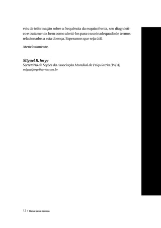 veis de informação sobre a frequência da esquizofrenia, seu diagnósti-
co e tratamento, bem como alertá-los para o uso inadequado de termos
relacionados a esta doença. Esperamos que seja útil.

Atenciosamente,



Miguel R. Jorge
Secretário de Seções da Associação Mundial de Psiquiatria (WPA)
migueljorge@terra.com.br




12 » Manual para a imprensa
 