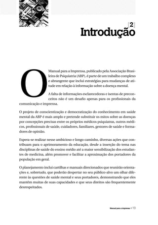 [2]
                                         Introdução




O
                   Manual para a Imprensa, publicado pela Associação Brasi-
                   leira de Psiquiatria (ABP), é parte de um trabalho complexo
                   e abrangente que inclui estratégias para mudanças de ati-
                   tude em relação à informação sobre a doença mental.

                 A falta de informações esclarecedoras e isentas de precon-
                 ceitos não é um desafio apenas para os profissionais da
comunicação e imprensa.

O projeto de conscientização e democratização do conhecimento em saúde
mental da ABP é mais amplo e pretende substituir os mitos sobre as doenças
por concepções precisas entre os próprios médicos psiquiatras, outros médi-
cos, profissionais de saúde, cuidadores, familiares, gestores de saúde e forma-
dores de opinião.

Espera-se realizar nesse ambicioso e longo caminho, diversas ações que con-
tribuam para o aprimoramento da educação, desde a inserção do tema nas
disciplinas de saúde do ensino médio até a maior sensibilização dos estudan-
tes de medicina, além promover e facilitar a aproximação dos portadores da
população em geral.

O planejamento inclui cartilhas e manuais direcionados que reunirão orienta-
ções e, sobretudo, que poderão despertar no seu público-alvo um olhar dife-
rente às questões de saúde mental e seus portadores, demonstrando que eles
mantêm muitas de suas capacidades e que seus direitos são frequentemente
desrespeitados.




                                                             Manual para a imprensa   « 13
 