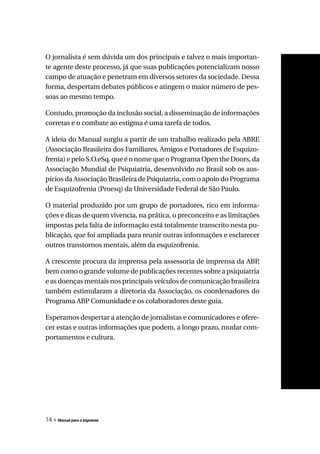 O jornalista é sem dúvida um dos principais e talvez o mais importan-
te agente deste processo, já que suas publicações potencializam nosso
campo de atuação e penetram em diversos setores da sociedade. Dessa
forma, despertam debates públicos e atingem o maior número de pes-
soas ao mesmo tempo.

Contudo, promoção da inclusão social, a disseminação de informações
corretas e o combate ao estigma é uma tarefa de todos.

A ideia do Manual surgiu a partir de um trabalho realizado pela ABRE
(Associação Brasileira dos Familiares, Amigos e Portadores de Esquizo-
frenia) e pelo S.O.eSq. que é o nome que o Programa Open the Doors, da
Associação Mundial de Psiquiatria, desenvolvido no Brasil sob os aus-
pícios da Associação Brasileira de Psiquiatria, com o apoio do Programa
de Esquizofrenia (Proesq) da Universidade Federal de São Paulo.

O material produzido por um grupo de portadores, rico em informa-
ções e dicas de quem vivencia, na prática, o preconceito e as limitações
impostas pela falta de informação está totalmente transcrito nesta pu-
blicação, que foi ampliada para reunir outras informações e esclarecer
outros transtornos mentais, além da esquizofrenia.

A crescente procura da imprensa pela assessoria de imprensa da ABP   ,
bem como o grande volume de publicações recentes sobre a psiquiatria
e as doenças mentais nos principais veículos de comunicação brasileira
também estimularam a diretoria da Associação, os coordenadores do
Programa ABP Comunidade e os colaboradores deste guia.

Esperamos despertar a atenção de jornalistas e comunicadores e ofere-
cer estas e outras informações que podem, a longo prazo, mudar com-
portamentos e cultura.




14 » Manual para a imprensa
 