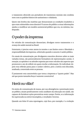 o tratamento oferecido aos portadores de transtornos mentais não condizia
nem com os padrões básicos de sanitarismo e cidadania.

Quem não lembra das matérias que denunciaram as condições insalubres a
que eram submetidos esses doentes? O acesso do público a essas informações
ajudou a modificar um modelo assistencial público que era, no mínimo, ina-
dequado.



O poder da imprensa
Os veículos de comunicação denunciam, divulgam novos tratamentos e o
avanço da saúde mental no Brasil.

Entretanto, é preciso estar atento às tensões e aos limites entre e liberdade e
responsabilidade da imprensa, sobretudo quando o assunto é saúde pública.

Os canais de comunicação, por divulgarem conceitos diversos sobre os mais
variados temas, são potencialmente formadores de representações sociais. A
emoção, as opiniões e as atitudes expostas por esses veículos são aspectos que
promovem o ato de refletir em quem recebe a informação. De individual, de-
pois essa reflexão passa para o caráter coletivo, pois a notícia será discutida,
analisada, comentada entre as pessoas.

É justamente esta característica que torna a imprensa o “quarto poder”. Mas
até que ponto tamanha força é somente construtiva?



Herói ou vilão?
Os meios de comunicação de massa, por sua abrangência e penetração junto
ao público, atuam positivamente como auxiliares da educação em saúde, são
capazes de fortalecer ações preventivas neste campo. Porém, se a informação
for equivocada ou estiver incompleta, o resultado é inverso.

Quando um leitor lê uma reportagem, cujo foco, por exemplo, é a evolução



16 » Manual para a imprensa
 