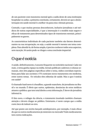 de um paciente com transtorno mental após a saída deste de uma instituição
hospitalar ou asilar, a primeira conclusão, certamente, deverá ser que a desin-
ternação em saúde mental é a melhor via para esta e demais pessoas.

Contudo, o que muitas pessoas desconhecem, inclusive jornalistas e até mé-
dicos de outras especialidades, é que a internação é o modelo mais seguro e
eficaz de tratamento para determinados tipos de transtornos mentais, princi-
palmente os graves.

As características individuais de cada paciente também são fatores determi-
nantes na sua recuperação, ou seja, a saúde mental é mesmo um tema com-
plexo. Para abordá-lo, de forma ampla, é preciso conhecer todos seus aspectos,
sem exceção. Só assim pode-se chegar a uma conclusão imparcial.



O que é notícia
A saúde, definitivamente, é assunto frequente no noticiário nacional. Cada vez
mais, o tema ganha espaço na mídia. Jornais publicam cadernos e colunas se-
manais, sites têm páginas específicas sobre o tema, rádios convidam especia-
listas para falar aos ouvintes e TVs noticiam novos tratamentos em medicina,
entre outros temas. Os veículos têm editorias de saúde. Mas o que é notícia
em saúde?

O chamado hard news é a headline, a grande manchete, do jornalismo no Bra-
sil e no mundo. É óbvio que surtos, epidemias, denúncias de erros médicos
atraem o público, que tem total direito a esta informação. É dever do jornalista
informá-lo.

O fato novo, o milagre da ciência, o tratamento inusitado também chamam
atenção e devem chegar ao público. Entretanto, é neste campo que a mídia
corre risco de induzir ao erro.

Até que ponto um recém-lançado antidepressivo, por exemplo, é mais eficaz
do que os outros medicamentos já existentes no mercado? Todo medicamento
tem contra-indicações.



                                                              Manual para a imprensa   « 17
 