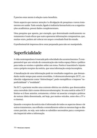 É preciso estar atento à relação custo-benefício.

Outro aspecto que merece atenção é a divulgação de pesquisas e novos trata-
mentos em saúde. Todo estudo, ligado à indústria farmacêutica ou a organiza-
ções acadêmicas, possui dados complementares.

Uma pesquisa que aponta, por exemplo, que determinado medicamento ou
tratamento é mais eficaz que outro apresenta informações comparativas, que,
muitas vezes, podem até colocar em xeque o resultado final do estudo.

O profissional de imprensa deve estar preparado para não ser manipulado.



Superficialidade
A vida contemporânea é marcada pela velocidade dos acontecimentos. É com-
preensível que um veículo de comunicação não tenha espaço físico e político
para todas as versões e opiniões sobre um tema. Porém é inaceitável e injusto
com o próprio receptor da notícia, que uma informação esteja incompleta.

A banalização de uma informação pode ter resultados negativos, que deman-
darão muito tempo para serem revertidos. A eletroconvulsoterapia (ECT), co-
nhecida vulgarmente como “eletrochoque”, pode exemplificar o impasse “su-
perficialidade” x “totalidade”.

Na ECT, o paciente recebe uma corrente elétrica no cérebro, que desencadeia
uma convulsão (daí o nome eletroconvulsoterapia). Se uma notícia sobre ECT
limitar-se à frase anterior, certamente, o leitor vai associar a terapia a práticas
de tortura (ideia disseminada, até hoje, por muitos veículos, entre eles a TV e
o cinema).

Quando o receptor da notícia não é informado de todos os aspectos desse e de
outros tratamentos, sua reflexão e entendimento sobre os mesmos logo se dão
como parciais, ou seja, sem todos os subsídios necessários para a compreen-
são imparcial sobre a informação.




18 » Manual para a imprensa
 