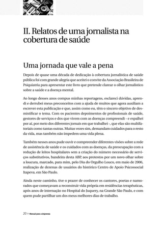 II. Relatos de uma jornalista na
cobertura de saúde

Uma jornada que vale a pena
Depois de quase uma década de dedicação à cobertura jornalística de saúde
pública foi com grande alegria que aceitei o convite da Associação Brasileira de
Psiquiatria para apresentar este livro que pretende clarear o olhar jornalístico
sobre a saúde e a doença mental.

Ao longo desses anos compus minhas reportagens, esclareci dúvidas, apren-
di e derrubei meus preconceitos com a ajuda de muitos que agora auxiliam a
escrever esta publicação e que, assim como eu, têm o sincero objetivo de des-
mistificar o tema. Com os pacientes depoimentos de profissionais de saúde,
gestores de serviços e dos que vivem com as doenças compreendi - e espalhei
por aí, por meio dos diferentes jornais em que trabalhei -, que elas são multifa-
toriais como tantas outras. Muitas vezes sim, demandam cuidados para o resto
da vida, mas também não impedem uma vida plena.

Também nesses anos pude ouvir e compreender diferentes visões sobre a rede
de assistência de saúde e os cuidados com as doenças, da preocupação com a
redução de leitos hospitalares sem a criação do número necessário de servi-
ços substitutivos, bandeira desta ABP aos protestos por um novo olhar sobre
                                     ,
a loucura, marcado, para mim, pelo Dia do Orgulho Louco, em maio de 2006,
realização de dezenas de usuários do histórico Centro de Apoio Psicossocial
Itapeva, em São Paulo.

Ainda neste caminho, tive o prazer de conhecer os cantores, poetas e namo-
rados que começavam a reconstruir vida própria em residências terapêuticas,
após anos de internação no Hospital do Juquery, na Grande São Paulo, e com
quem pude partilhar um dos meus melhores dias de trabalho.




20 » Manual para a imprensa
 