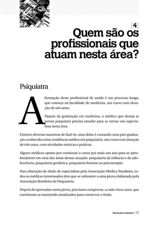 [4]
                     Quem são os
                 profissionais que
                atuam nesta área?

Psiquiatra




A
                formação deste profissional de saúde é um processo longo,
                que começa na faculdade de medicina, um curso com dura-
                ção de seis anos.

                Depois da graduação em medicina, o médico que deseja se
                tornar psiquiatra precisa estudar para se tornar um especia-
                lista nesta área.

Existem diversas maneiras de fazê-lo, uma delas é cursando uma pós-gradua-
ção conhecida como residência médica em psiquiatria, um curso com duração
de três anos, com atividades teóricas e práticas.

Alguns médicos optam por continuar o curso por mais um ano para se apro-
fundarem em uma das áreas destas atuação: psiquiatria da infância e da ado-
lescência, psiquiatria geriátrica, psiquiatria forense ou psicoterapia.

Para obtenção do título de especialista pela Associação Médica Brasileira, to-
dos os médicos interessados têm que se submeter a uma prova elaborada pela
Associação Brasileira de Psiquiatria.

Depois de aprovados nesta prova, precisam comprovar, a cada cinco anos, que
continuam se mantendo atualizados para conservar o título.




                                                            Manual para a imprensa   « 23
 