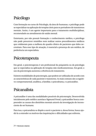 Psicólogo
Com formação no curso de Psicologia, da área de humanas, o psicólogo pode
se especializar na aplicação de terapias úteis para os portadores de transtornos
mentais. Assim, é um agente importante para o tratamento multidisciplinar,
recomendado no atendimento de saúde mental.

Entretanto, por não possuir formação e conhecimento médico, o psicólogo
não pode prescrever remédios nem realizar outros procedimentos médicos
que colaboram para a melhora do quadro clínico de pacientes que deles ne-
cessitam. Para esse tipo de atuação, é essencial a presença de um médico, de
preferência um especialista.



Psicoterapeuta
Em geral, o psicoterapeuta é um profissional da psiquiatria ou da psicologia
que se especializa na aplicação de terapias não-medicamentosas. Em geral, o
uso da psicoterapia aumenta a eficiência do tratamento.

Existem modalidades de psicoterapia, que podem ser utilizadas de acordo com
as características de cada paciente e transtorno. As mais comuns são a cogniti-
vo-comportamental, analítica, a familiar, o psicodrama, e a psicanálise.



Psicanalista
A psicanálise é uma das modalidades possíveis de psicoterapia. Desenvolvida
inicialmente pelo médico austríaco Sigmund Freud, a psicanálise busca com-
preender as causas dos distúrbios mentais através da investigação do incons-
ciente do ser humano.

Para isso, o psicanalista se dispõe a ouvir o paciente e, dessa forma, busca aju-
dá-lo a entender os motivos das inquietações e dificuldades que enfrenta.




24 » Manual para a imprensa
 