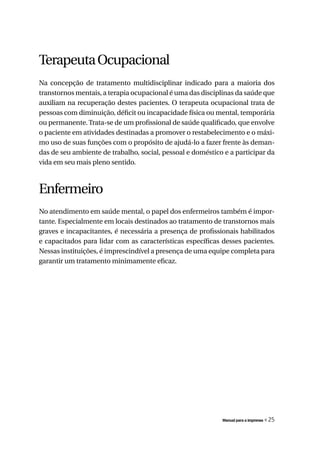 Terapeuta Ocupacional
Na concepção de tratamento multidisciplinar indicado para a maioria dos
transtornos mentais, a terapia ocupacional é uma das disciplinas da saúde que
auxiliam na recuperação destes pacientes. O terapeuta ocupacional trata de
pessoas com diminuição, déficit ou incapacidade física ou mental, temporária
ou permanente. Trata-se de um profissional de saúde qualificado, que envolve
o paciente em atividades destinadas a promover o restabelecimento e o máxi-
mo uso de suas funções com o propósito de ajudá-lo a fazer frente às deman-
das de seu ambiente de trabalho, social, pessoal e doméstico e a participar da
vida em seu mais pleno sentido.



Enfermeiro
No atendimento em saúde mental, o papel dos enfermeiros também é impor-
tante. Especialmente em locais destinados ao tratamento de transtornos mais
graves e incapacitantes, é necessária a presença de profissionais habilitados
e capacitados para lidar com as características específicas desses pacientes.
Nessas instituições, é imprescindível a presença de uma equipe completa para
garantir um tratamento minimamente eficaz.




                                                            Manual para a imprensa   « 25
 