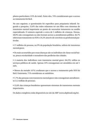 planos particulares (15% do total). Entre eles, 74% consideraram que o acesso
ao tratamento foi fácil.

No ano seguinte, o questionário foi específico para psiquiatria infantil. Se-
gundo a pesquisa, 12,6% das mães relataram ter um filho com sintomas de
transtorno mental importante ao ponto de necessitar tratamento ou auxílio
especializado. O número equivale a cerca de 5 milhões de crianças. Dessas,
28,9% não conseguiram ou não tiveram acesso a atendimento público; 46,7%
obtiveram tratamento no SUS e 24,2% através de convênio ou profissional par-
ticular.

• 17 milhões de pessoas, ou 9% da população brasileira, sofrem de transtorno
mental grave.

• Os mais acometidos por essas doenças são os indivíduos de classe social bai-
xa, pouca escolaridade e moradores das periferias das cidades.

• A maioria dos indivíduos com transtorno mental grave (64,5%) utiliza os
serviços públicos de saúde. Apenas 33% conseguiram ser atendidos em até 1
mês.

• Menos da metade (41%) avaliaram que o acesso a tratamento pelo SUS foi
fácil. Entretanto, 71% consideram-se satisfeitos.

• 7,7% das pessoas com transtorno mental grave não conseguiram atendimen-
to (1,3 milhão de pessoas).

• 12,6% das crianças brasileiras apresentam sintomas de transtornos mentais
importantes.

Os dados completos estão disponíveis no site da ABP (www.abpbrasil.org.br).




28 » Manual para a imprensa
 