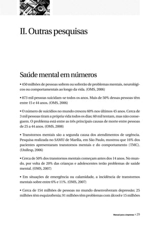 II. Outras pesquisas




Saúde mental em números
• 450 milhões de pessoas sofrem ou sofrerão de problemas mentais, neurológi-
cos ou comportamentais ao longo da vida. (OMS, 2006)

• 873 mil pessoas suicidam-se todos os anos. Mais de 50% dessas pessoas têm
entre 15 e 44 anos. (OMS, 2006)

• O número de suicídios no mundo cresceu 60% nos últimos 45 anos. Cerca de
3 mil pessoas tiram a própria vida todos os dias; 60 mil tentam, mas não conse-
guem. O problema está entre as três principais causas de morte entre pessoas
de 25 a 44 anos. (OMS, 2008)

• Transtornos mentais são a segunda causa dos atendimentos de urgência.
Pesquisa realizada no SAMU de Marília, em São Paulo, mostrou que 16% dos
pacientes apresentaram transtornos mentais e do comportamento (TMC).
(Unifesp, 2006)

• Cerca de 50% dos transtornos mentais começam antes dos 14 anos. No mun-
do, por volta de 20% das crianças e adolescentes terão problemas de saúde
mental. (OMS, 2007)

• Em situações de emergência ou calamidade, a incidência de transtornos
mentais sobre entre 6% e 11%. (OMS, 2007)

• Cerca de 154 milhões de pessoas no mundo desenvolveram depressão; 25
milhões têm esquizofrenia; 91 milhões têm problemas com álcool e 15 milhões




                                                             Manual para a imprensa   « 29
 