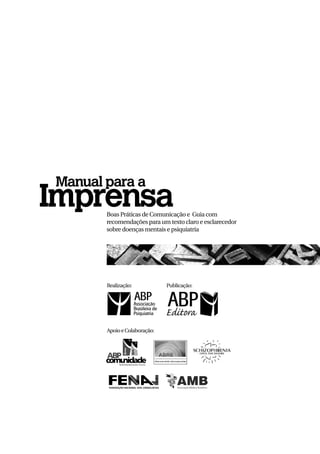 Manual para a
Imprensa
       Boas Práticas de Comunicação e Guia com
       recomendações para um texto claro e esclarecedor
       sobre doenças mentais e psiquiatria




       Realização:            Publicação:




       Apoio e Colaboração:
 
