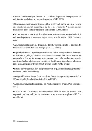 com uso de outras drogas. No mundo, 50 milhões de pessoas têm epilepsia e 24
milhões têm Alzheimer ou outras demências. (OMS, 2002)

• Um em cada quatro pacientes que utiliza serviços de saúde tem pelo menos
um transtorno mental, neurológico ou de comportamento. A maioria desses
transtornos não é tratada ou sequer identificada. (OMS, online)

• No período de 1 ano, 9,5% dos adultos norte-americanos, ou cerca de 18,8
milhões de pessoas, apresentam algum transtorno depressivo. (ABP Comuni-
dade)

• A Associação Brasileira de Transtorno Bipolar estima que até 15 milhões de
brasileiros são portadores da doença. (ABRATA, online)

• Segundo dados da Organização Mundial da Saúde, a esquizofrenia afeta cer-
ca de 1% da população mundial. Embora afete homens e mulheres na mesma
proporção, a doença frequentemente aparece mais cedo nos homens, usual-
mente no final da adolescência e em torno dos 20 anos. As mulheres adoecem
mais tarde, em geral entre os 20 e 30 anos de idade. (OMS, online)

• Estima-se que cerca de 25% das pessoas com esquizofrenia se recuperam to-
talmente. (ABP Comunidade)

• A dependência do álcool é um problema frequente, que atinge cerca de 5 a
10% da população adulta brasileira (Cebrid, 2007).

• A anorexia nervosa afeta cerca de 0,51% das mulheres jovens. (ABP Comuni-
dade)

• Cerca de 10% dos brasileiros têm depressão. Mais de 80% das pessoas com
depressão podem melhorar se receberem o tratamento completo. (ABP Co-
munidade)




30 » Manual para a imprensa
 