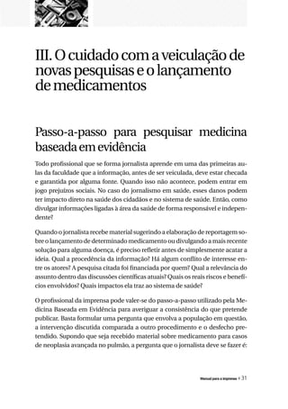 III. O cuidado com a veiculação de
novas pesquisas e o lançamento
de medicamentos


Passo-a-passo para pesquisar medicina
baseada em evidência
Todo profissional que se forma jornalista aprende em uma das primeiras au-
las da faculdade que a informação, antes de ser veiculada, deve estar checada
e garantida por alguma fonte. Quando isso não acontece, podem entrar em
jogo prejuízos sociais. No caso do jornalismo em saúde, esses danos podem
ter impacto direto na saúde dos cidadãos e no sistema de saúde. Então, como
divulgar informações ligadas à área da saúde de forma responsável e indepen-
dente?

Quando o jornalista recebe material sugerindo a elaboração de reportagem so-
bre o lançamento de determinado medicamento ou divulgando a mais recente
solução para alguma doença, é preciso refletir antes de simplesmente acatar a
ideia. Qual a procedência da informação? Há algum conflito de interesse en-
tre os atores? A pesquisa citada foi financiada por quem? Qual a relevância do
assunto dentro das discussões científicas atuais? Quais os reais riscos e benefí-
cios envolvidos? Quais impactos ela traz ao sistema de saúde?

O profissional da imprensa pode valer-se do passo-a-passo utilizado pela Me-
dicina Baseada em Evidência para averiguar a consistência do que pretende
publicar. Basta formular uma pergunta que envolva a população em questão,
a intervenção discutida comparada a outro procedimento e o desfecho pre-
tendido. Supondo que seja recebido material sobre medicamento para casos
de neoplasia avançada no pulmão, a pergunta que o jornalista deve se fazer é:




                                                               Manual para a imprensa   « 31
 