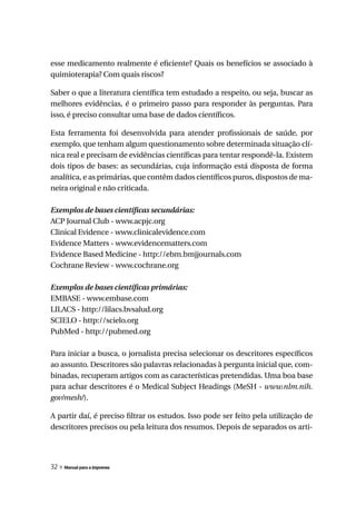 esse medicamento realmente é eficiente? Quais os benefícios se associado à
quimioterapia? Com quais riscos?

Saber o que a literatura científica tem estudado a respeito, ou seja, buscar as
melhores evidências, é o primeiro passo para responder às perguntas. Para
isso, é preciso consultar uma base de dados científicos.

Esta ferramenta foi desenvolvida para atender profissionais de saúde, por
exemplo, que tenham algum questionamento sobre determinada situação clí-
nica real e precisam de evidências científicas para tentar respondê-la. Existem
dois tipos de bases: as secundárias, cuja informação está disposta de forma
analítica, e as primárias, que contêm dados científicos puros, dispostos de ma-
neira original e não criticada.

Exemplos de bases científicas secundárias:
ACP Journal Club - www.acpjc.org
Clinical Evidence - www.clinicalevidence.com
Evidence Matters - www.evidencematters.com
Evidence Based Medicine - http://ebm.bmjjournals.com
Cochrane Review - www.cochrane.org

Exemplos de bases científicas primárias:
EMBASE - www.embase.com
LILACS - http://lilacs.bvsalud.org
SCIELO - http://scielo.org
PubMed - http://pubmed.org

Para iniciar a busca, o jornalista precisa selecionar os descritores específicos
ao assunto. Descritores são palavras relacionadas à pergunta inicial que, com-
binadas, recuperam artigos com as características pretendidas. Uma boa base
para achar descritores é o Medical Subject Headings (MeSH - www.nlm.nih.
gov/mesh/).

A partir daí, é preciso filtrar os estudos. Isso pode ser feito pela utilização de
descritores precisos ou pela leitura dos resumos. Depois de separados os arti-




32 » Manual para a imprensa
 