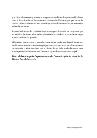 gos, o jornalista consegue montar um panorama clínico do que tem sido discu-
tido na área científica sobre o assunto em questão. Ele consegue, por exemplo,
tabelar prós e contras e ter em mãos importante levantamento para começar
a abordar as fontes.

Ter conhecimento do cenário é importante para formular as perguntas que
serão feitas às fontes, de modo a não deixá-las conduzir a entrevista e expor
apenas um lado da questão.

Além disso, assim como o jornalista deve saber os riscos e benefícios de um
medicamento ou de uma tecnologia para escrever um texto socialmente com-
promissado, o leitor também tem o direito de ser informado da forma mais
ampla possível sobre o assunto. Só assim o jornalista cumpre seu papel.

Texto elaborado pelo Departamento de Comunicação da Associação
Médica Brasileira - AMB




                                                            Manual para a imprensa   « 33
 