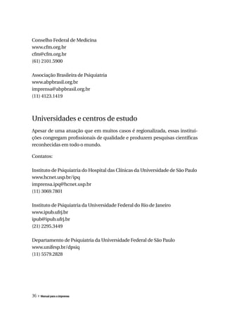Conselho Federal de Medicina
www.cfm.org.br
cfm@cfm.org.br
(61) 2101.5900

Associação Brasileira de Psiquiatria
www.abpbrasil.org.br
imprensa@abpbrasil.org.br
(11) 4123.1419



Universidades e centros de estudo
Apesar de uma atuação que em muitos casos é regionalizada, essas institui-
ções congregam profissionais de qualidade e produzem pesquisas científicas
reconhecidas em todo o mundo.

Contatos:

Instituto de Psiquiatria do Hospital das Clínicas da Universidade de São Paulo
www.hcnet.usp.br/ipq
imprensa.ipq@hcnet.usp.br
(11) 3069.7801

Instituto de Psiquiatria da Universidade Federal do Rio de Janeiro
www.ipub.ufrj.br
ipub@ipub.ufrj.br
(21) 2295.3449

Departamento de Psiquiatria da Universidade Federal de São Paulo
www.unifesp.br/dpsiq
(11) 5579.2828




36 » Manual para a imprensa
 