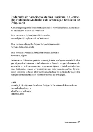 Federadas da Associação Médica Brasileira, do Conse-
lho Federal de Medicina e da Associação Brasileira de
Psiquiatria
Com atuação regional, essas instituições são os representantes da classe médi-
ca em todos os estados da Federação.

Para contatar as Federadas da ABP consulte:
www.abpbrasil.org.br/medicos/federadas/

Para contatar o Conselho Federal de Medicina consulte:
www.portalmedico.org.br

Para contatar a Associação Médica Brasileira consulte:
www.amb.org.br/

Somente em último caso procure informação com profissionais não indicados
por alguma instituição de referência na área. Quando o especialista concede
entrevista no próprio nome, sem representar alguma entidade reconhecida,
suas declarações podem ser comprometidas por eventuais conflitos de inte-
resse. Confirme todas as informações divulgadas pela indústria farmacêutica
sempre que receber releases e outros materiais de divulgação.


ABRE
Associação Brasileira de Familiares, Amigos de Portadores de Esquizofrenia
www.abrebrasil.org.br
abre@abrebrasil.org.br
(11) 5533.1789




                                                            Manual para a imprensa   « 37
 