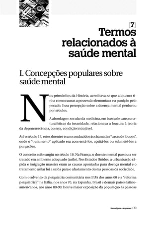 [7]
                                    Termos
                             relacionados à
                              saúde mental
I. Concepções populares sobre
saúde mental



N
                    os primórdios da História, acreditava-se que a loucura ti-
                    nha como causas a possessão demoníaca e a punição pelo
                    pecado. Essa percepção sobre a doença mental perdurou
                    por séculos.

                  A abordagem secular da medicina, em busca de causas na-
                  turalísticas da insanidade, relacionava a loucura à teoria
da degenerescência, ou seja, condição intratável.

Até o século 18, estes doentes eram conduzidos às chamadas “casas de loucos”,
onde o “tratamento” aplicado era acorrentá-los, açoitá-los ou submetê-los a
purgações.

O conceito asilo surgiu no século 19. Na França, o doente mental passou a ser
tratado em ambiente adequado (asilo). Nos Estados Unidos, a urbanização rá-
pida e imigração massiva eram as causas apontadas para doença mental e o
tratamento asilar foi a saída para o afastamento destas pessoas da sociedade.

Com o advento da psiquiatria comunitária nos EUA dos anos 60 e a “reforma
psiquiátrica” na Itália, nos anos 70, na Espanha, Brasil e demais países latino-
americanos, nos anos 80-90, houve maior exposição da população às pessoas




                                                              Manual para a imprensa   « 39
 