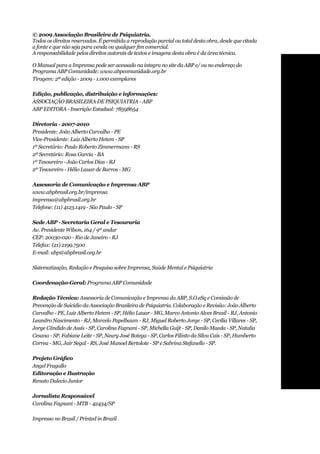 © 2009 Associação Brasileira de Psiquiatria.
Todos os direitos reservados. É permitida a reprodução parcial ou total desta obra, desde que citada
a fonte e que não seja para venda ou qualquer fim comercial.
A responsabilidade pelos direitos autorais de textos e imagens desta obra é da área técnica.

O Manual para a Imprensa pode ser acessado na íntegra no site da ABP e/ ou no endereço do
Programa ABP Comunidade: www.abpcomunidade.org.br
Tiragem: 2ª edição - 2009 - 1.000 exemplares

Edição, publicação, distribuição e informações:
ASSOCIAÇÃO BRASILEIRA DE PSIQUIATRIA - ABP
ABP EDITORA - Inscrição Estadual: 78598654

Diretoria - 2007-2010
Presidente: João Alberto Carvalho - PE
Vice-Presidente: Luiz Alberto Hetem - SP
1º Secretário: Paulo Roberto Zimmermann - RS
2º Secretário: Rosa Garcia - BA
1º Tesoureiro - João Carlos Dias - RJ
2º Tesoureiro - Hélio Lauar de Barros - MG

Assessoria de Comunicação e Imprensa ABP
www.abpbrasil.org.br/imprensa
imprensa@abpbrasil.org.br
Telefone: (11) 4123.1419 - São Paulo - SP

Sede ABP - Secretaria Geral e Tesouraria
Av. Presidente Wilson, 164 / 9º andar
CEP: 20030-020 - Rio de Janeiro - RJ
Telefax: (21) 2199.7500
E-mail: abp@abpbrasil.org.br

Sistematização, Redação e Pesquisa sobre Imprensa, Saúde Mental e Psiquiatria

Coordenação-Geral: Programa ABP Comunidade

Redação Técnica: Assessoria de Comunicação e Imprensa da ABP, S.O.eSq e Comissão de
Prevenção de Suicídio da Associação Brasileira de Psiquiatria. Colaboração e Revisão: João Alberto
Carvalho - PE, Luiz Alberto Hetem - SP, Hélio Lauar - MG, Marco Antonio Alves Brasil - RJ, Antonio
Leandro Nascimento - RJ, Marcelo Papelbaum - RJ, Miguel Roberto Jorge - SP, Cecília Villares - SP,
Jorge Cândido de Assis - SP, Carolina Fagnani - SP, Michella Guijt - SP, Danilo Maeda - SP, Natalia
Cesana - SP, Fabiane Leite - SP, Neury José Botega - SP, Carlos Filinto da Silva Cais - SP, Humberto
Correa - MG, Jair Segal - RS, José Manoel Bertolote - SP e Sabrina Stefanello - SP.

Projeto	Gráfico
Angel Fragallo
Editoração e Ilustração
Renato Dalecio Junior

Jornalista Responsável
Carolina Fagnani - MTB - 42434/SP

Impresso no Brasil / Printed in Brazil
 