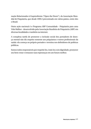 nação Relacionados à Esquizofrenia (“Open the Doors”), da Associação Mun-
dial de Psiquiatria, que desde 1999 é preconizado em vários países, entre eles
o Brasil.

Outra ação nacional é o Programa ABP Comunidade - Psiquiatria para uma
Vida Melhor - desenvolvido pela Associação Brasileira de Psiquiatria (ABP) em
diversas localidades e também na internet.

A complexa tarefa de promover a inclusão social dos portadores de doen-
ça mental não diz respeito somente aos psiquiatras e outros profissionais da
saúde: ela começa no próprio portador e termina nos definidores de políticas
públicas.

Somos todos responsáveis por respeitá-los, tratá-los com dignidade, promover
seu bem-estar e restaurar suas esperanças em um futuro melhor.




                                                            Manual para a imprensa   « 41
 