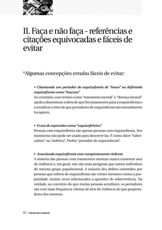 II. Faça e não faça - referências e
citações equivocadas e fáceis de
evitar

*Algumas concepções erradas fáceis de evitar:

          •	 Chamando	 um	 portador	 de	 esquizofrenia	 de	“louco”	 ou	 definindo	
          esquizofrenia	como	“loucura”
          Ao contrário, usar termos como “transtorno mental” e “doença mental”
          ajuda a disseminar a ideia de que há tratamentos para a esquizofrenia e
          a erradicar o mito de que portadores de esquizofrenia são mentalmente
          incapazes.


          • O	uso	de	expressões	como	“esquizofrênico”
          Pessoas com esquizofrenia são apenas pessoas com esquizofrenia. Seu
          transtorno não pode ser usado para descrevê-las. É como dizer “tuber-
          culoso” ou “aidético”. Prefira “portador de esquizofrenia”.


          • Associando	esquizofrenia	com	comportamento	violento
          A maioria das pessoas com transtornos mentais nunca cometem atos
          de violência e, em geral, não são mais perigosas que outros indivíduos
          do mesmo grupo populacional. A maioria dos delitos cometidos por
          pessoas que sofrem de esquizofrenia são crimes menores contra a pro-
          priedade, muitas vezes relacionados a questões de sobrevivência. Na
          verdade, ao contrário do que muitas pessoas acreditam, os portadores
          são com mais frequência vítimas de atos de violência do que perpetra-
          dores dos mesmos.




42 » Manual para a imprensa
 
