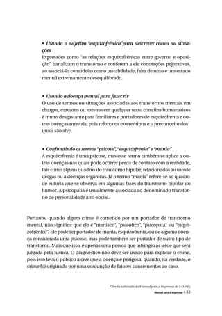 • Usando	 o	 adjetivo	“esquizofrênico”para	 descrever	 coisas	 ou	 situa-
       ções
       Expressões como “as relações esquizofrênicas entre governo e oposi-
       ção” banalizam o transtorno e conferem a ele conotações pejorativas,
       ao associá-lo com ideias como instabilidade, falta de nexo e um estado
       mental extremamente desequilibrado.


       •	 Usando	a	doença	mental	para	fazer	rir
       O uso de termos ou situações associadas aos transtornos mentais em
       charges, cartoons ou mesmo em qualquer texto com fins humorísticos
       é muito desgastante para familiares e portadores de esquizofrenia e ou-
       tras doenças mentais, pois reforça os estereótipos e o preconceito dos
       quais são alvo.


       •	 Confundindo	os	termos	“psicose”,	“esquizofrenia”	e	“mania”
       A esquizofrenia é uma psicose, mas esse termo também se aplica a ou-
       tras doenças nas quais pode ocorrer perda de contato com a realidade,
       tais como alguns quadros do transtorno bipolar, relacionados ao uso de
       drogas ou a doenças orgânicas. Já o termo “mania” refere-se ao quadro
       de euforia que se observa em algumas fases do transtorno bipolar do
       humor. A psicopatia é usualmente associada ao denominado transtor-
       no de personalidade anti-social.



Portanto, quando algum crime é cometido por um portador de transtorno
mental, não significa que ele é “maníaco”, “psicótico”, “psicopata” ou “esqui-
zofrênico”. Ele pode ser portador de mania, esquizofrenia, ou de alguma doen-
ça considerada uma psicose, mas pode também ser portador de outro tipo de
transtorno. Mais que isso, é apenas uma pessoa que infringiu as leis e que será
julgada pela Justiça. O diagnóstico não deve ser usado para explicar o crime,
pois isso leva o público a crer que a doença é perigosa, quando, na verdade, o
crime foi originado por uma conjunção de fatores concernentes ao caso.



                                        *Trecho subtraído do Manual para a Imprensa do S.O.eSQ.
                                                                      Manual para a imprensa   « 43
 