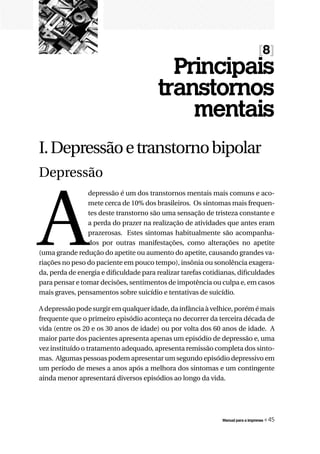 [8]
                                          Principais
                                        transtornos
                                            mentais
I. Depressão e transtorno bipolar
Depressão



A
                depressão é um dos transtornos mentais mais comuns e aco-
                mete cerca de 10% dos brasileiros. Os sintomas mais frequen-
                tes deste transtorno são uma sensação de tristeza constante e
                a perda do prazer na realização de atividades que antes eram
                prazerosas. Estes sintomas habitualmente são acompanha-
                dos por outras manifestações, como alterações no apetite
(uma grande redução do apetite ou aumento do apetite, causando grandes va-
riações no peso do paciente em pouco tempo), insônia ou sonolência exagera-
da, perda de energia e dificuldade para realizar tarefas cotidianas, dificuldades
para pensar e tomar decisões, sentimentos de impotência ou culpa e, em casos
mais graves, pensamentos sobre suicídio e tentativas de suicídio.

A depressão pode surgir em qualquer idade, da infância à velhice, porém é mais
frequente que o primeiro episódio aconteça no decorrer da terceira década de
vida (entre os 20 e os 30 anos de idade) ou por volta dos 60 anos de idade. A
maior parte dos pacientes apresenta apenas um episódio de depressão e, uma
vez instituído o tratamento adequado, apresenta remissão completa dos sinto-
mas. Algumas pessoas podem apresentar um segundo episódio depressivo em
um período de meses a anos após a melhora dos sintomas e um contingente
ainda menor apresentará diversos episódios ao longo da vida.




                                                               Manual para a imprensa   « 45
 