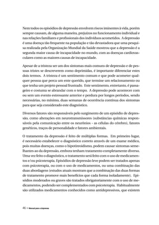 Nem todos os episódios de depressão envolvem riscos iminentes à vida, porém
sempre causam, de alguma maneira, prejuízos no funcionamento individual e
nas relações familiares e profissionais dos indivíduos acometidos. A depressão
é uma doença tão frequente na população e tão devastadora que uma pesqui-
sa realizada pela Organização Mundial da Saúde mostrou que a depressão é a
segunda maior causa de incapacidade no mundo, com as doenças cardiovas-
culares como as maiores causas de incapacidade.

Apesar de a tristeza ser um dos sintomas mais comuns de depressão e de pes-
soas tristes se descreverem como deprimidas, é importante diferenciar estes
dois termos. A tristeza é um sentimento comum e que pode acometer qual-
quer pessoa que perca um ente querido, que termine um relacionamento ou
que tenha um projeto pessoal frustrado. Este sentimento, entretanto, é passa-
geiro e costuma se abrandar com o tempo. A depressão pode acontecer com
ou sem um evento estressante anterior e perdura por longos períodos, sendo
necessárias, no mínimo, duas semanas de ocorrência contínua dos sintomas
para que seja considerado este diagnóstico.

Diversos fatores são responsáveis pelo surgimento de um episódio de depres-
são, como alterações em neurotransmissores (substâncias químicas respon-
sáveis pela comunicação entre os neurônios - as células do cérebro), fatores
genéticos, traços de personalidade e fatores ambientais.

O tratamento da depressão é feito de múltiplas formas. Em primeiro lugar,
é necessário estabelecer o diagnóstico correto através de um exame médico,
pois muitas doenças, como o hipotireoidismo, podem causar sintomas seme-
lhantes ao da depressão, embora tenham tratamento completamente diverso.
Uma vez feito o diagnóstico, o tratamento será feito com o uso de medicamen-
tos e/ou psicoterapia. Episódios de depressão leve podem ser tratados apenas
com psicoterapia, ou com o uso de medicamentos, ou uma combinação das
duas abordagens (estudos atuais mostram que a combinação das duas formas
de tratamento promove mais benefícios que cada forma isoladamente). Epi-
sódios moderados ou graves são tratados obrigatoriamente com o uso de me-
dicamentos, podendo ser complementados com psicoterapia. Habitualmente
são utilizados medicamentos conhecidos como antidepressivos, que existem




46 » Manual para a imprensa
 